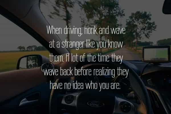 When driving, honk and wave at a stranger like you know. them. fElot of the time they wave back before realizing they have no idea who you are.