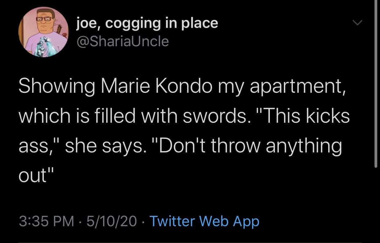 funny memes Showing Marie Kondo my apartment, which is filled with swords. "This kicks ass," she says. "Don't throw anything out"