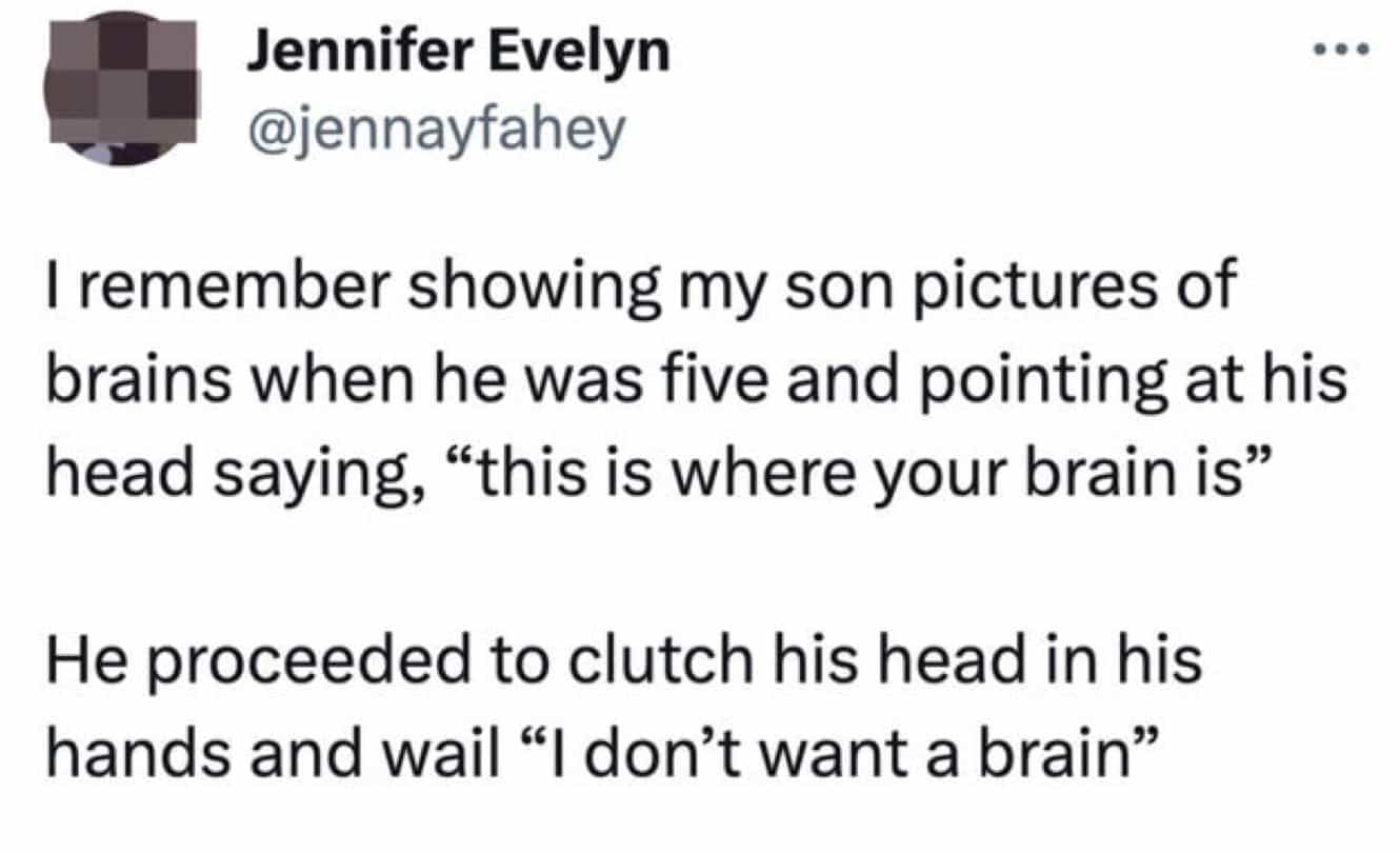 conversation with kids I remember showing my son pictures of brains when he was five and pointing at his head saying, "this is where your brain is" He proceeded to clutch his head in his hands and wail "I don't want a brain"