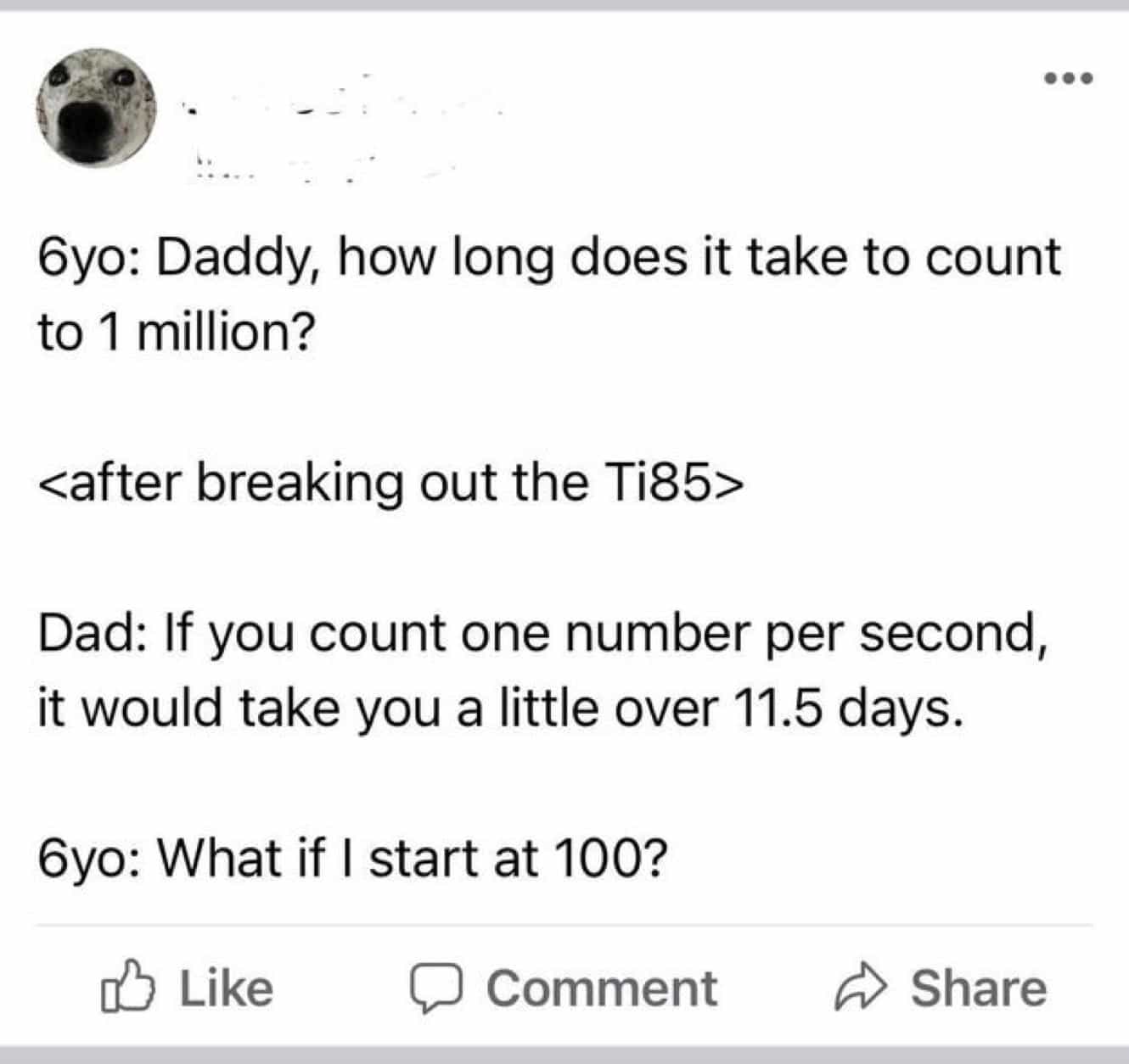 conversation with kids 6yo: Daddy, how long does it take to count to 1 million? Dad: If you count one number per second, it would take you a little over 11.5 days. 6yo: What if I start at 100?