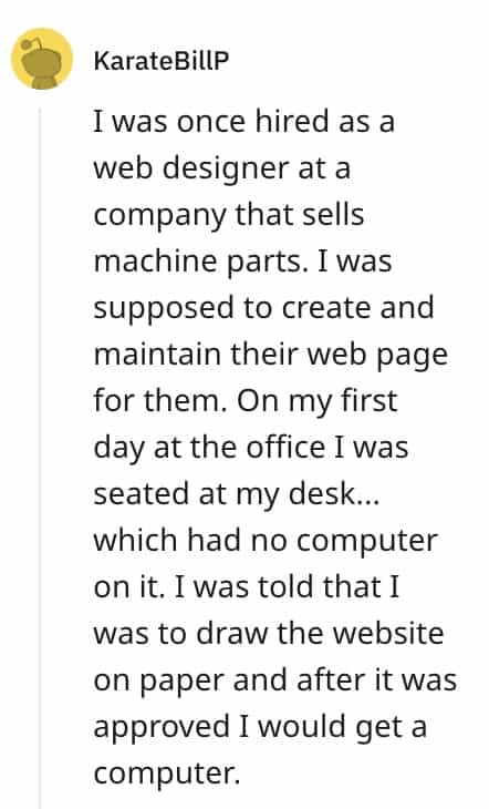 dumbest bosses I was once hired as a web designer at a company that sells machine parts. I was supposed to create and maintain their web page for them. On my first day at the office I was seated at my desk... which had no computer on it. I was told that I was to draw the website on paper and after it was approved I would get a computer.