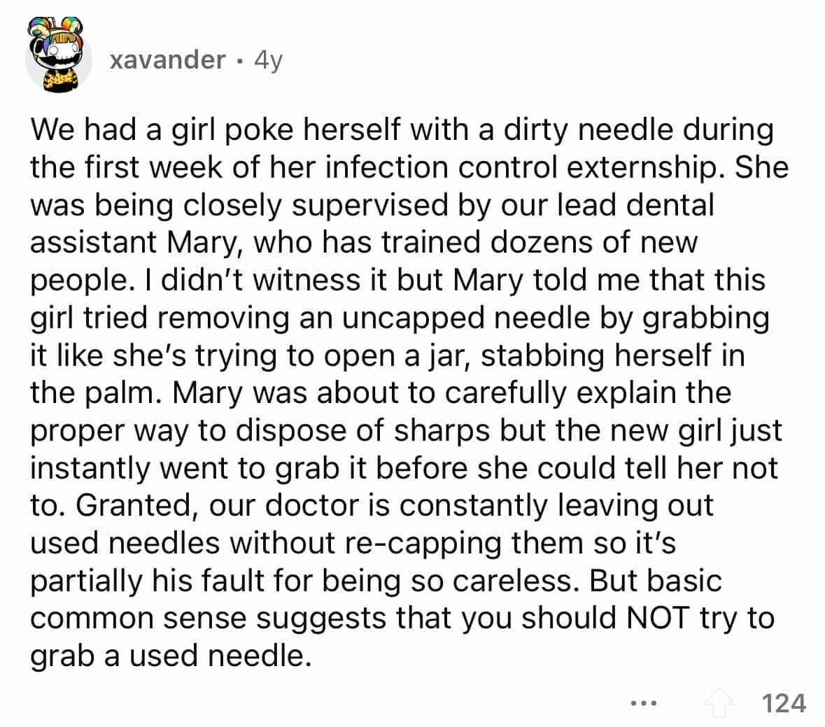 employees confess We had a girl poke herself with a dirty needle during the first week of her infection control externship. She was being closely supervised by our lead dental assistant Mary, who has trained dozens of new people. I didn't witness it but Mary told me that this girl tried removing an uncapped needle by grabbing it like she's trying to open a jar, stabbing herself in the palm. Mary was about to carefully explain the proper way to dispose of sharps but the new girl just instantly went to grab it before she could tell her not to. Granted, our doctor is constantly leaving out used needles without re-capping them so it's partially his fault for being so careless. But basic common sense suggests that you should NOT try to grab a used needle.