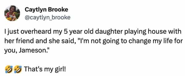 funny overheard conversations I just overheard my 5 year old daughter playing house with her friend and she said, "I'm not going to change my life for you, Jameson."