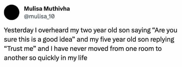 funny overheard conversations Yesterday I overheard my two year old son saying "Are you sure this is a good idea" and my five year old son replying "Trust me" and I have never moved from one room to another so quickly in my life