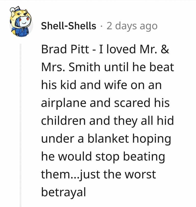 Brad Pitt - I loved Mr. & Mrs. Smith until he beat his kid and wife on an airplane and scared his children and they all hid under a blanket hoping he would stop beating them...just the worst betrayal