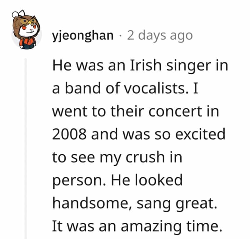 He was an Irish singer in a band of vocalists. I went to their concert in 2008 and was so excited to see my crush in person. He looked handsome, sang great. It was an amazing time.
