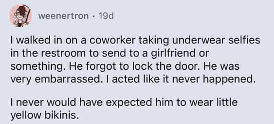 I walked in on a coworker taking underwear selfies in the restroom to send to a girlfriend or something. He forgot to lock the door. He was very embarrassed. I acted like it never happened. I never would have expected him to wear little yellow bikinis.