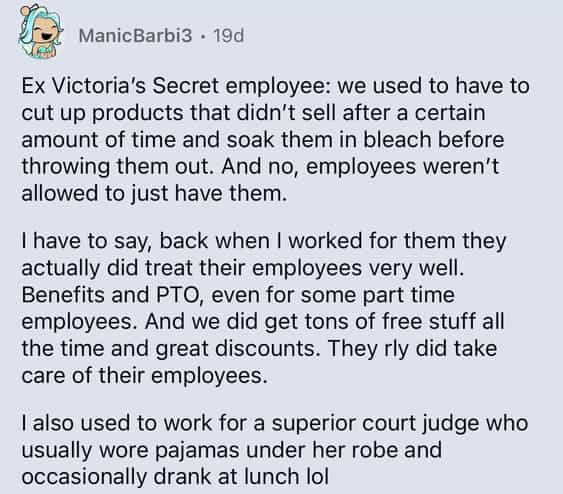 Ex Victoria's Secret employee: we used to have to cut up products that didn't sell after a certain amount of time and soak them in bleach before throwing them out. And no, employees weren't allowed to just have them. I have to say, back when I worked for them they actually did treat their employees very well. Benefits and PTO, even for some part time employees. And we did get tons of free stuff all the time and great discounts. They rly did take care of their employees. also used to work for a superior court judge who usually wore pajamas under her robe and occasionally drank at lunch lol