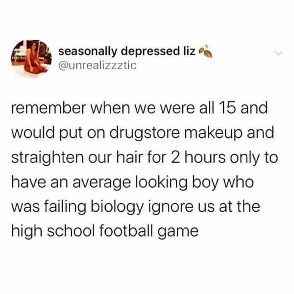 over 30 memes remember when we were all 15 and would put on drugstore makeup and straighten our hair for 2 hours only to have an average looking boy who was failing biology ignore us at the high school football game
