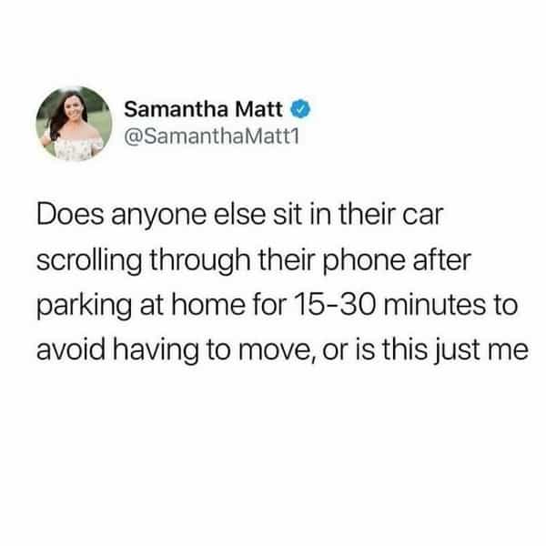 over 30 memes Does anyone else sit in their car scrolling through their phone after parking at home for 15-30 minutes to avoid having to move, or is this just me