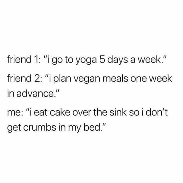over 30 memes friend 1: "i go to yoga 5 days a week." friend 2: "i plan vegan meals one week in advance." me: "i eat cake over the sink so i don't get crumbs in my bed."