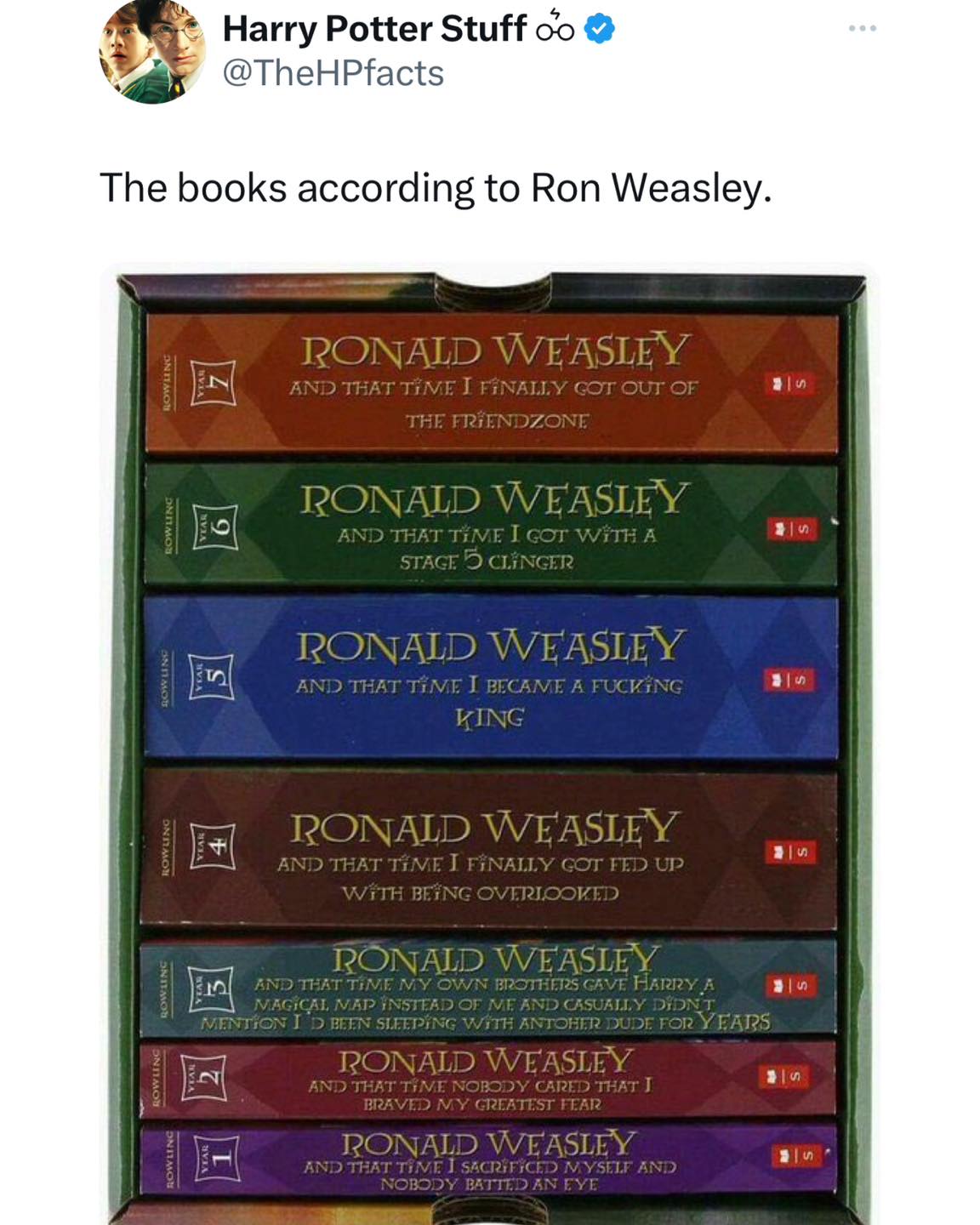pics funny The books according to Ron Weasley. RONALD WEASLEY AND THAT TiME I FiNALlY COT OUT OF THE FRiENDZONE RONALD WEASLEY AND THAT TIME I GOT WiTH A STACT D CLINGER RONALD WEASLEY AND THAT TiME I BECAME A FUCKiNG KING RONAID WEASLEY AND THAT TiME I FiNALLY GOT TED UP WiTH BEiNG OVERIOOKED PONALD WEASLEY AND THAT TIME MY OWN BROTTERS CAVE HARRY A MAGICAL MAD INSTEAD OF ME AND CASUALLY DID? MENTION I D BEEN STIPING WITH ANTOHER DUDE FOR YEARS RONALD WEASLEY AND THAT TIME NOBODY CARED THAT J BRAVED MY GREATEST FEAR RONALD WEASLEY AND THAT TIME I SACRiFICED MYStIF AND NOBODY BATIED AN EYE