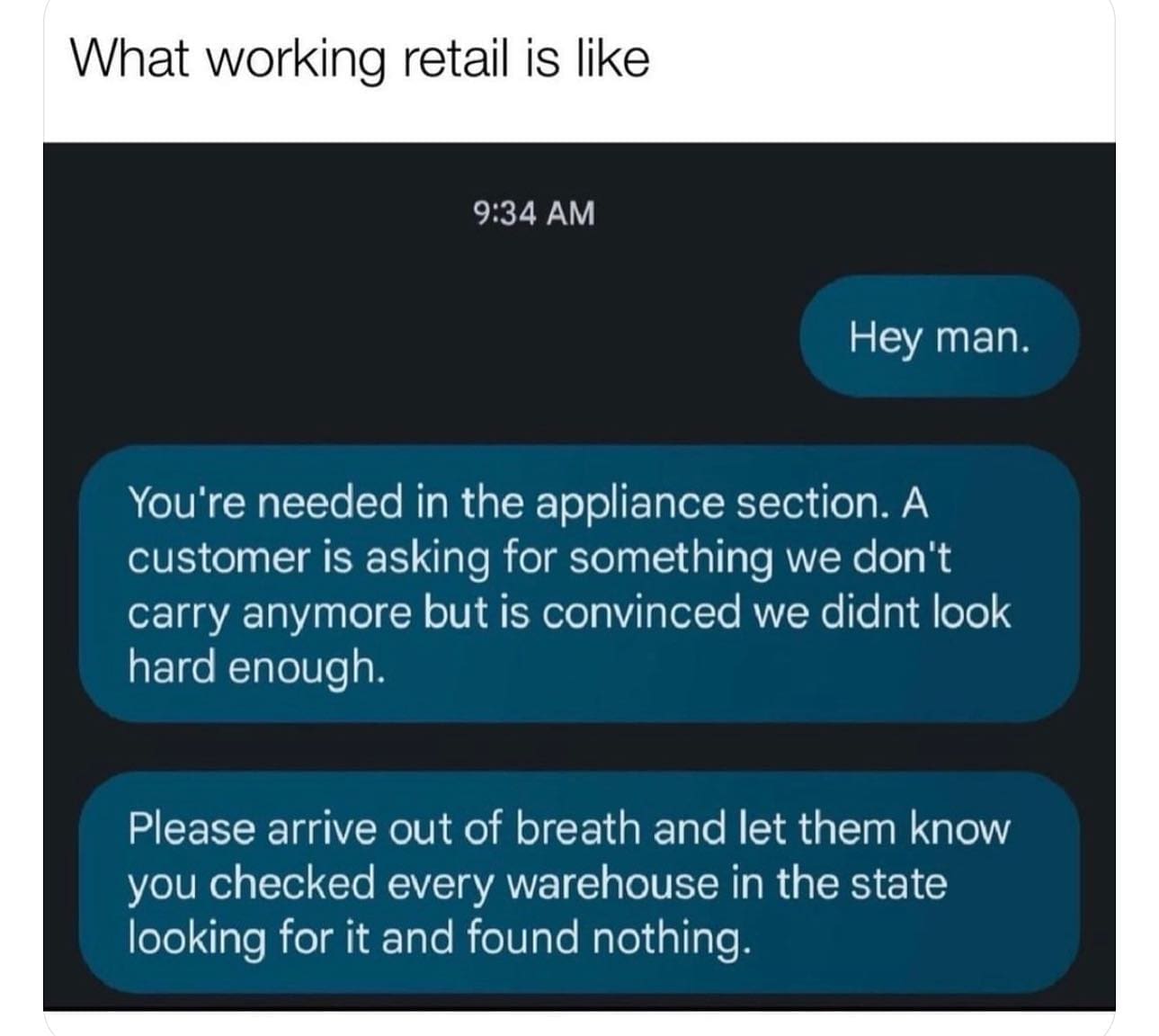 pics funny What working retail is like 9:34 AM Hey man. You're needed in the appliance section. A customer is asking for something we don't carry anymore but is convinced we didnt look hard enough. Please arrive out of breath and let them know you checked every warehouse in the state looking for it and found nothing.