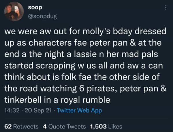 Scottish twitter we were aw out for molly's bday dressed up as characters fae peter pan & at the end a the night a lassie n her mad pals started scrapping w us all and aw a can think about is folk fae the other side of the road watching 6 pirates, peter pan & tinkerbell in a royal rumble