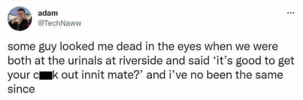 Scottish twitter some guy looked me dead in the eyes when we were both at the urinals at riverside and said it's good to get your cmak out innit mate?' and i've no been the same since