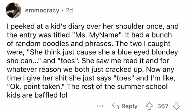teachers roasted by student I peeked at a kid's diary over her shoulder once, and the entry was titled "Ms. MyName". It had a bunch of random doodles and phrases. The two I caught were, "She think just cause she a blue eyed blondey she can..." and "toes". She saw me read it and for whatever reason we both just cracked up. Now any time I give her shit she just says "toes" and I'm like, "Ok, point taken." The rest of the summer school kids are baffled lol