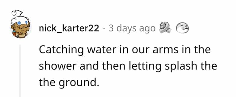 Catching water in our arms in the shower and then letting splash the the ground.