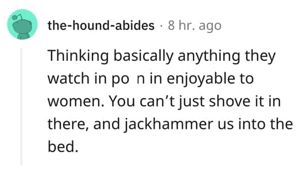 What makes a man bad in bed? Thinking basically anything they watch in po n in enjoyable to women. You can't just shove it in there, and jackhammer us into the bed.