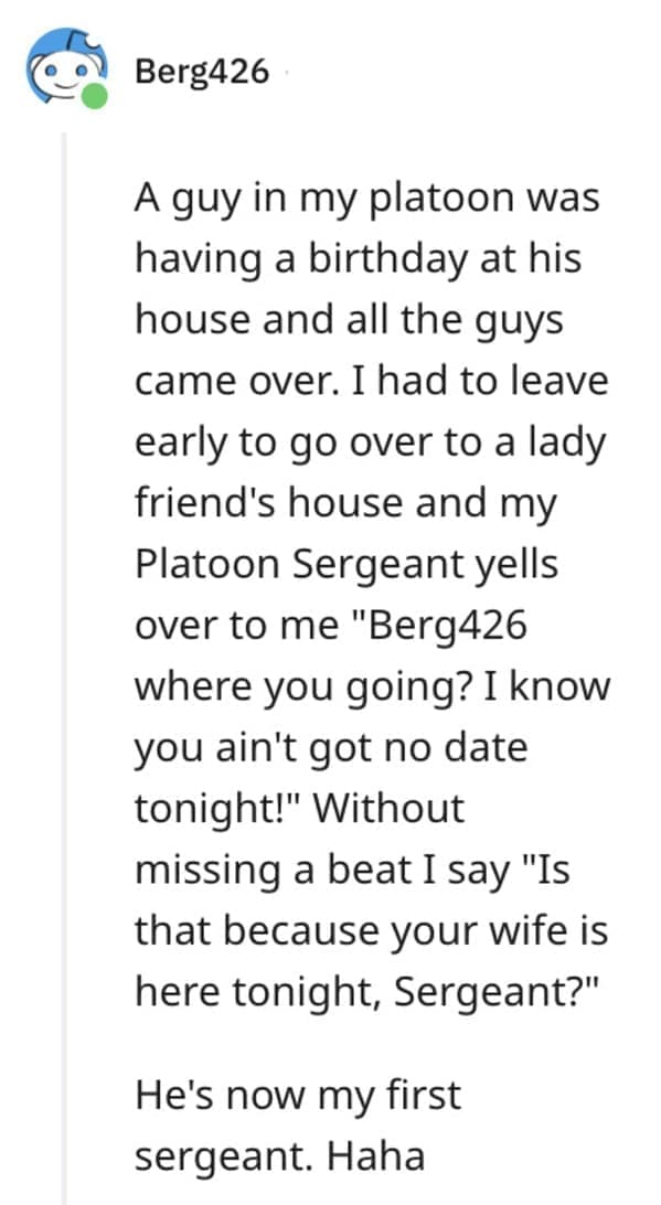 funny comebacks A guy in my platoon was having a birthday at his house and all the guys came over. I had to leave early to go over to a lady friend's house and my Platoon Sergeant yells over to me "Berg426 where you going? I know you ain't got no date tonight!" Without missing a beat I say "Is that because your wife is here tonight, Sergeant?" He's now my first sergeant. Haha