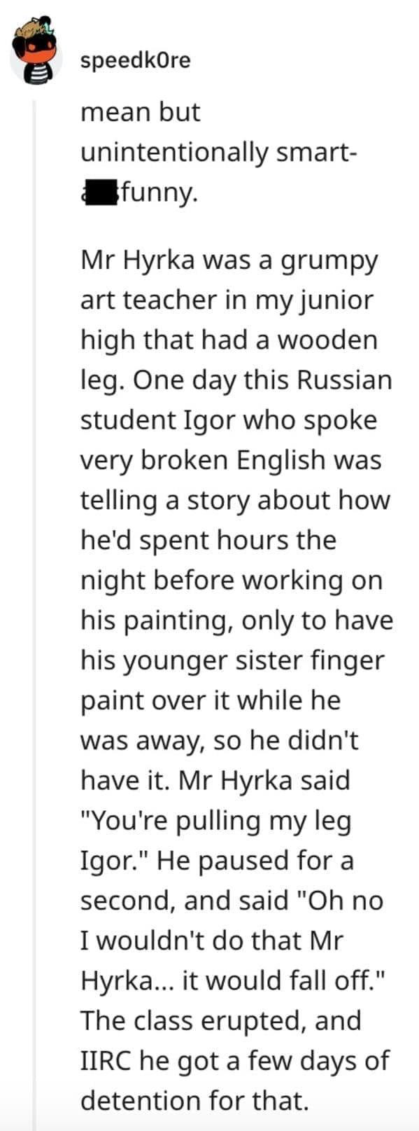 funny comebacks mean but unintentionally smart-funny. Mr Hyrka was a grumpy art teacher in my junior high that had a wooden leg. One day this Russian student Igor who spoke very broken English was telling a story about how he'd spent hours the night before working on his painting, only to have his younger sister finger paint over it while he was away, so he didn't have it. Mr Hyrka said "You're pulling my leg Igor." He paused for a second, and said "Oh no I wouldn't do that Mr Hyrka... it would fall off " The class erupted, and IIRC he got a few days of detention for that.