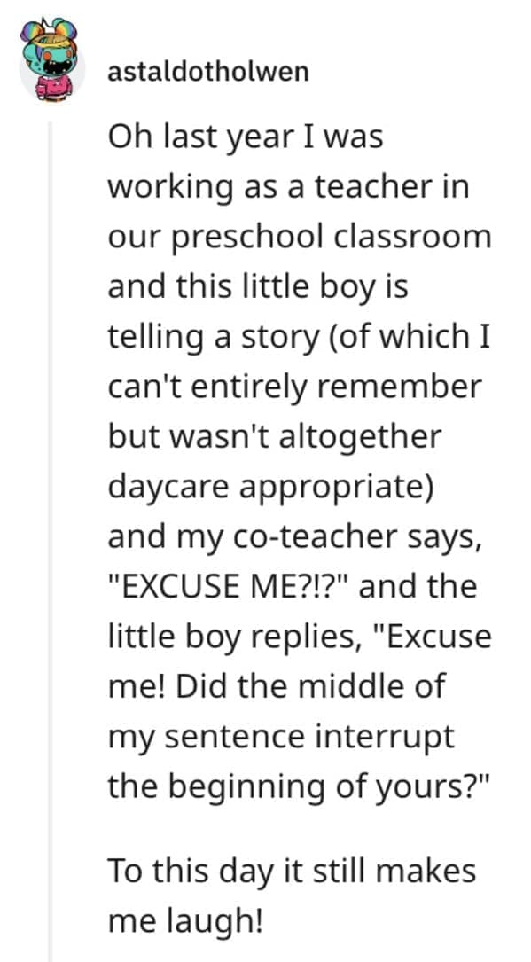 funny comebacks Oh last year I was working as a teacher in our preschool classroom and this little boy is telling a story (of which I can't entirely remember but wasn't altogether daycare appropriate) and my co-teacher says, "EXCUSE ME?!?" and the little boy replies, "Excuse me! Did the middle of my sentence interrupt the beginning of yours?" To this day it still makes me laugh!