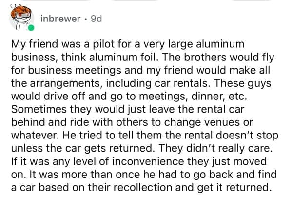 My friend was a pilot for a very large aluminum business, think aluminum foil. The brothers would fly for business meetings and my friend would make all the arrangements, including car rentals. These guys would drive off and go to meetings, dinner, etc. Sometimes they would just leave the rental car behind and ride with others to change venues or whatever. He tried to tell them the rental doesn't stop unless the car gets returned. They didn't really care. If it was any level of inconvenience they just moved on. It was more than once he had to go back and find a car based on their recollection and get it returned.