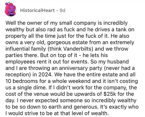 Well the owner of my small company is incredibly wealthy but also rad as f and he drives a tank on property all the time just for the fuck of it. He also owns a very old, gorgeous estate from an extremely influential family (think Vanderbilts) and we throw parties there. But on top of it - he lets his employeees rent it out for events. So my husband and I are throwing an anniversary party (never had a reception) in 2024. We have the entire estate and all 10 bedrooms for a whole weekend and it isn't costing us a single dime. If I didn't work for the company, the cost of the venue would be upwards of $25k for the day. I never expected someone so incredibly wealthy to be so down to earth and generous. It's exactly who I would strive to be at that level of wealth.