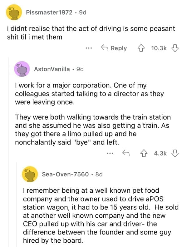 I work for a major corporation. One of my colleagues started talking to a director as they were leaving once. They were both walking towards the train station and she assumed he was also getting a train. As they got there a limo pulled up and he nonchalantly said "bye" and left.