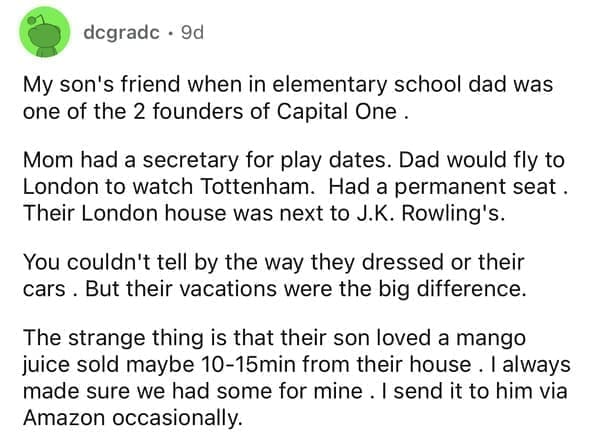 My son's friend when in elementary school dad was one of the 2 founders of Capital One . Mom had a secretary for play dates. Dad would fly to London to watch Tottenham. Had a permanent seat. Their London house was next to J.K. Rowling's. You couldn't tell by the way they dressed or their cars. But their vacations were the big difference. The strange thing is that their son loved a mango juice sold maybe 10-15min from their house. I always made sure we had some for mine. I send it to him via Amazon occasionally.
