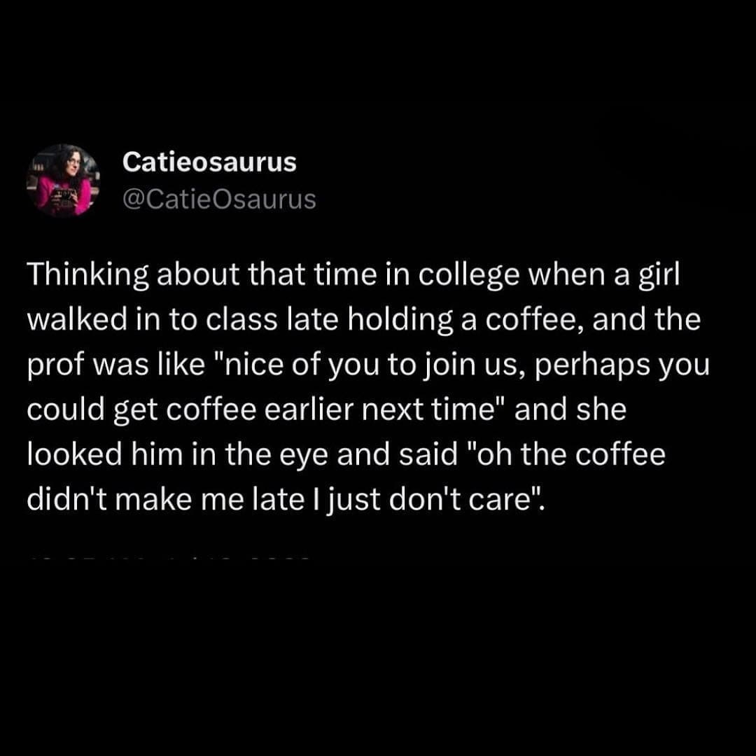 funny pics Thinking about that time in college when a girl walked in to class late holding a coffee, and the prof was like "nice of you to join us, perhaps you could get coffee earlier next time" and she looked him in the eye and said "oh the coffee didn't make me late I just don't care".