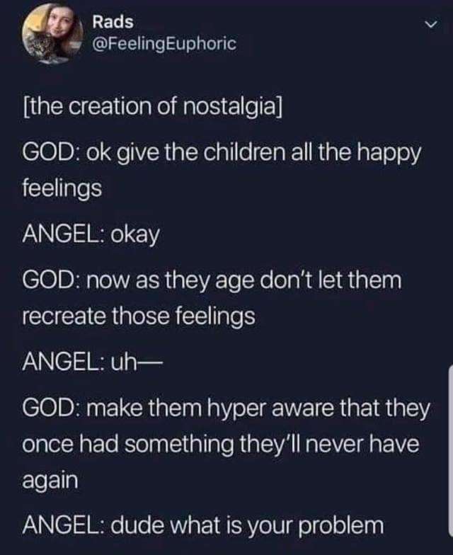 funny pics @FeelingEuphoric [the creation of nostalgia] GOD: ok give the children all the happy feelings ANGEL: okay GOD: now as they age don't let them recreate those feelings ANGEL: uh— GOD: make them hyper aware that they once had something they'll never have again ANGEL: dude what is your problem