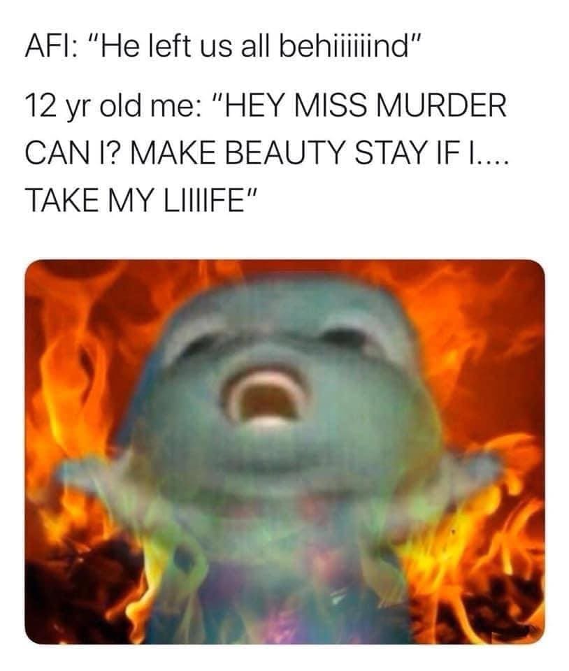 Emo memes AFI: "He left us all behillind" 12 yr old me: "HEY MISS MURDER CAN I? MAKE BEAUTY STAY IF I.... TAKE MY LIIIIFE"