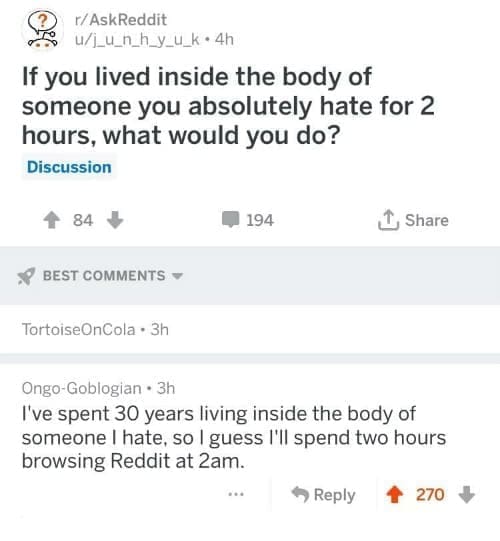 funny ask reddit threads If you lived inside the body of someone you absolutely hate for 2 hours, what would you do? I've spent 30 years living inside the body of someone I hate, so I guess I'll spend two hours browsing Reddit at 2am.