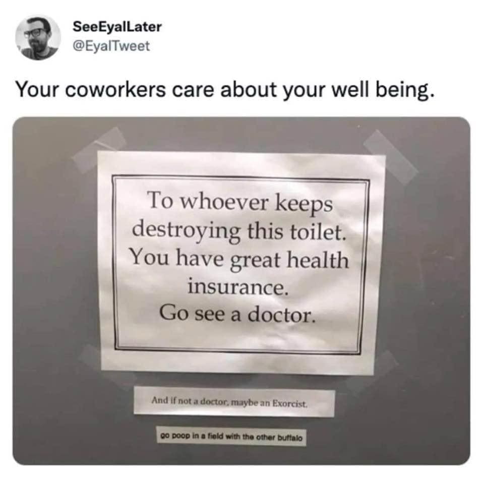 funny memes Your coworkers care about your well being. To whoever keeps destroying this toilet. You have great health insurance. Go see a doctor. And if not a doctor, maybe an Exorcist. go poop in a field with the other buttalo