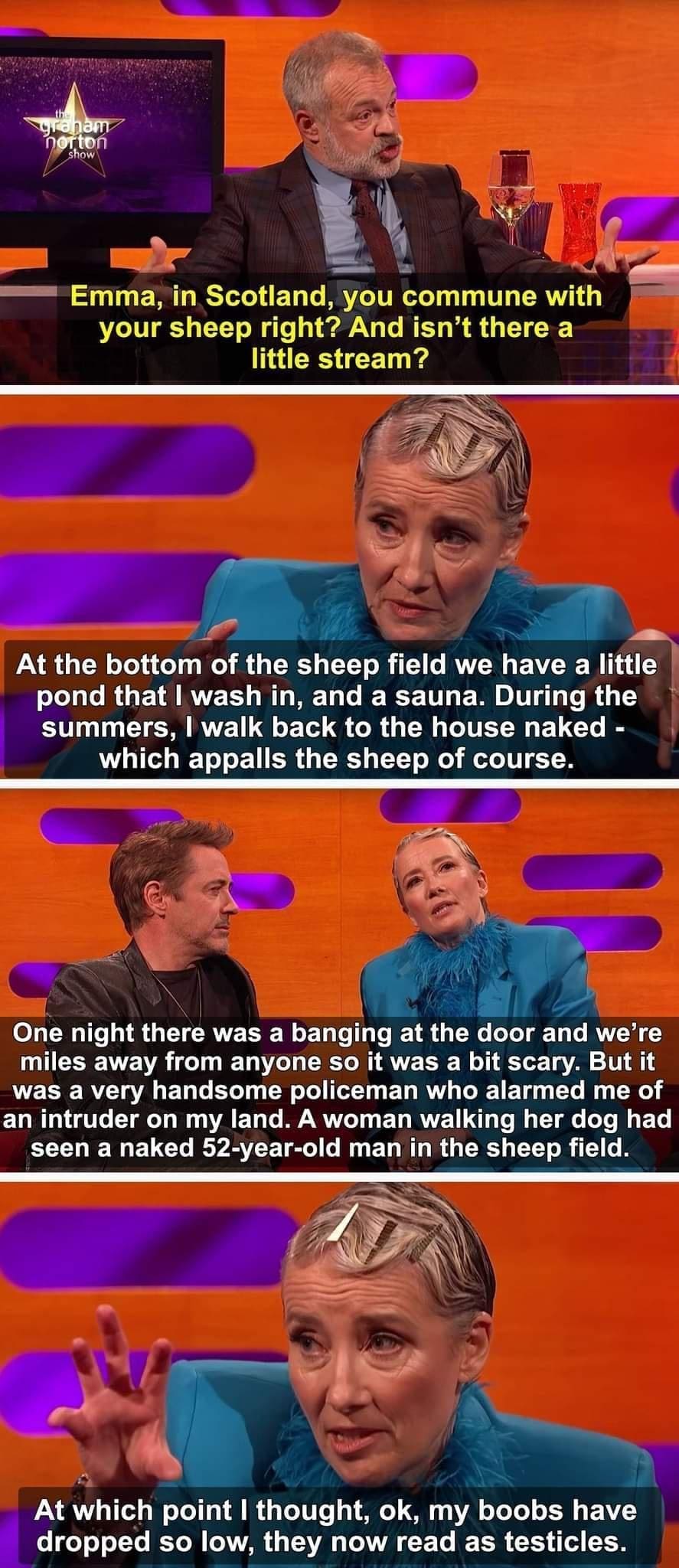funny memes Emma, in Scotland, you commune with your sheep right? And isn't there a little stream? At the bottom of the sheep field we have a little pond that l wash in, and a sauna. During the summers, I walk back to the house naked - which appalls the sheep of course. One night there was a banging at the door and we're miles away from anyone so it was a bit scary. But it was a very handsome policeman who alarmed me of an intruder on my land. A woman walking her dog had seen a naked 52-year-old man in the sheep field. At which point I thought, ok, my boobs have dropped so low, they now read as testicles.