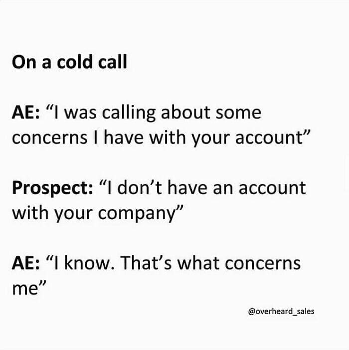 Overheard Sales Conversations On a cold call AE: "I was calling about some concerns I have with your account" Prospect: "I don't have an account with your company" AE: "I know. That's what concerns me"