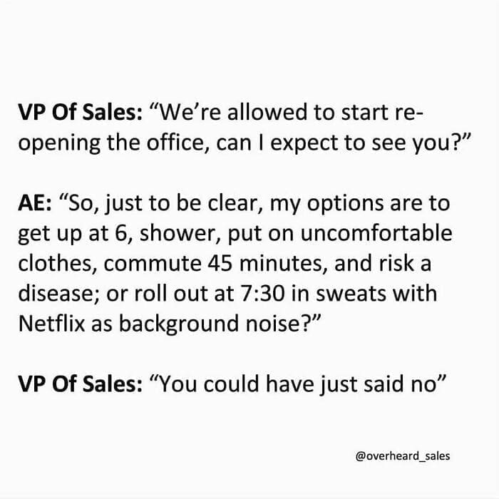 Overheard Sales Conversations VP Of Sales: "We're allowed to start reopening the office, can I expect to see you?" AE: "So, just to be clear, my options are to get up at 6, shower, put on uncomfortable clothes, commute 45 minutes, and risk a disease; or roll out at 7:30 in sweats with Netflix as background noise?" VP Of Sales: "You could have just said no"