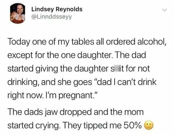 Today one of my tables all ordered alcohol, except for the one daughter. The dad started giving the daughters it for not drinking, and she goes "dad I can't drink right now. I'm pregnant." The dads jaw dropped and the mom started crying. They tipped me 50%