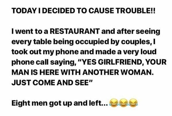 TODAY I DECIDED TO CAUSE TROUBLE!! I went to a RESTAURANT and after seeing every table being occupied by couples, l took out my phone and made a very loud phone call saying, "YES GIRLFRIEND, YOUR MAN IS HERE WITH ANOTHER WOMAN. JUST COME AND SEE" Eight men got up and left...