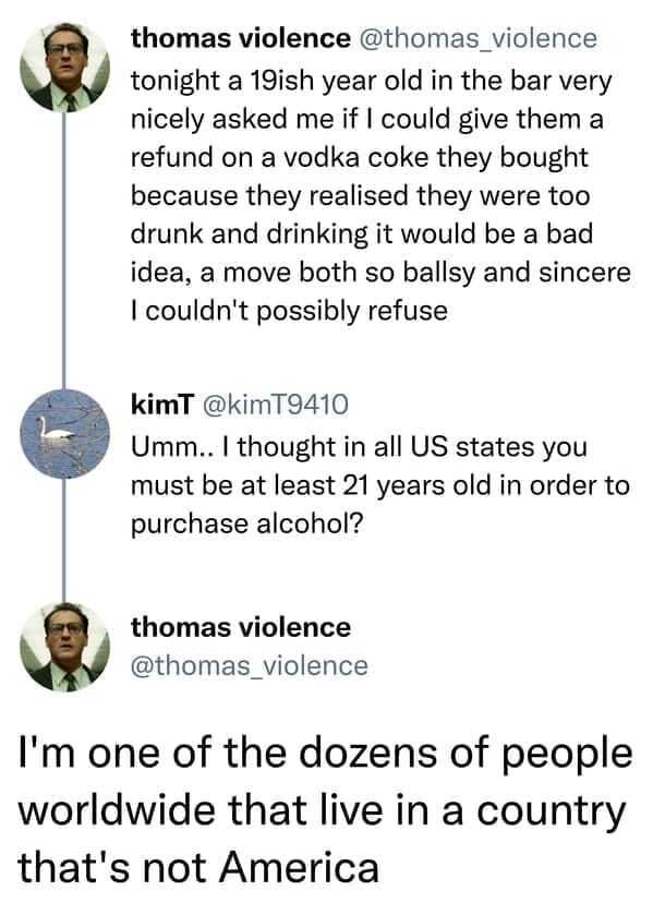 Incorrectly correcting tonight a 19ish year old in the bar very nicely asked me if I could give them a refund on a vodka coke they bought because they realised they were too drunk and drinking it would be a bad idea, a move both so ballsy and sincere I couldn't possibly refuse