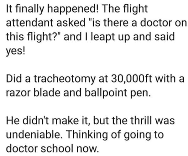 It finally happened! The flight attendant asked "is there a doctor on this flight?" and I leapt up and said yes! Did a tracheotomy at 30,000ft with a razor blade and ballpoint pen. He didn't make it, but the thrill was undeniable. Thinking of going to doctor school now.