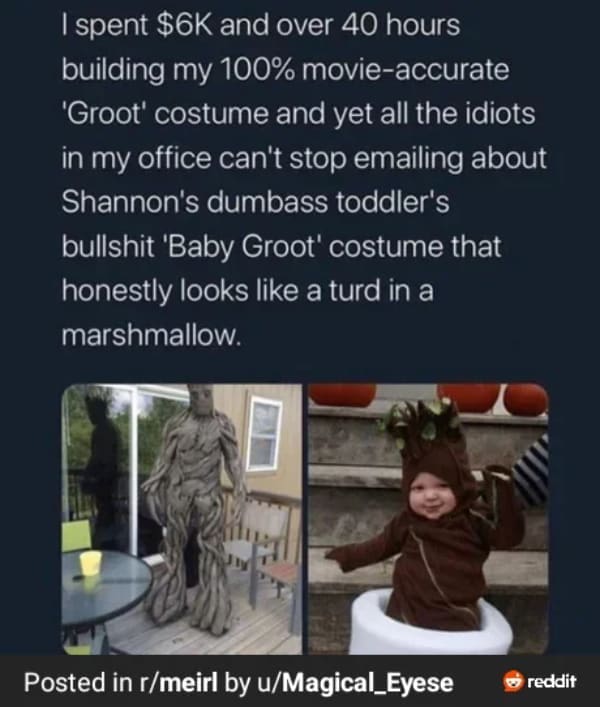 I spent $6K and over 40 hours building my 100% movie-accurate 'Groot' costume and yet all the idiots in my office can't stop emailing about Shannon's dumbass toddler's bullshit 'Baby Groot' costume that honestly looks like a turd in a marshmallow.