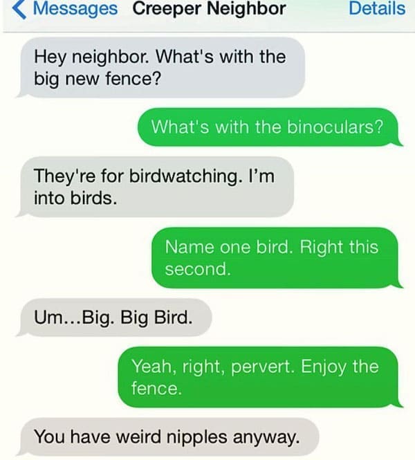 Funny Neighbor Notes Hey neighbor. What's with the big new fence? What's with the binoculars? They're for birdwatching. I'm into birds. Name one bird. Right this second. Um...Big. Big Bird. Yeah, right, pervert. Enjoy the fence. You have weird anyway.