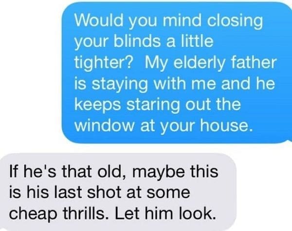 Funny Neighbor Notes Would you mind closing your blinds a little tighter? My elderly father is staying with me and he keeps staring out the window at your house. If he's that old, maybe this is his last shot at some cheap thrills. Let him look.