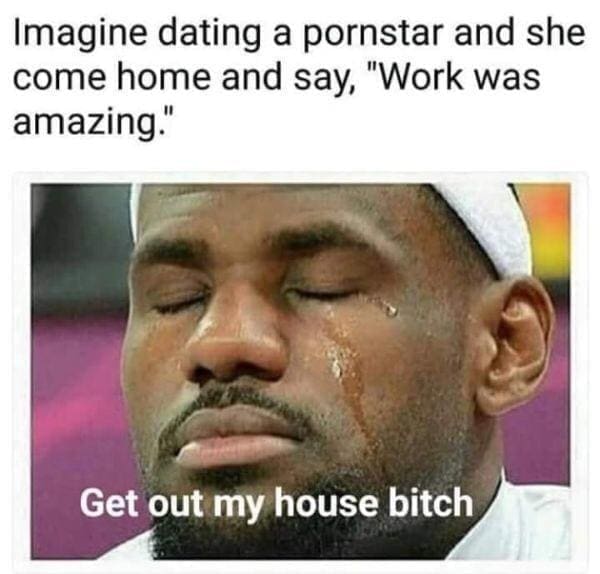 funny pics Imagine dating she come home and say, "Work was amazing." Get out my house