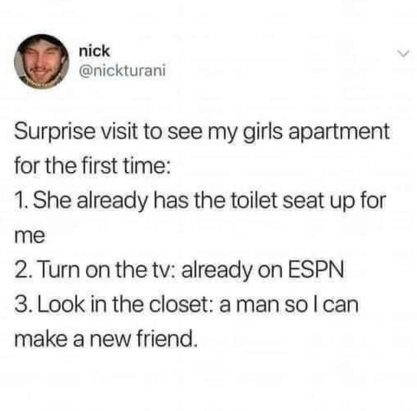 funny memes Surprise visit to see my girls apartment for the first time: 1. She already has the toilet seat up for me 2. Turn on the tv: already on ESPN 3. Look in the closet: a man so I can make a new friend.
