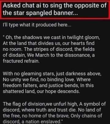funny pics Asked chat ai to sing the opposite of the star spangled banner... 'll type what it produced here... *Oh, the shadows we cast in twilight gloom, At the land that divides us, our hearts find no room. The stripes of discord, the fields of disdain, We March to the dissonance, a fractured refrain. With no gleaming stars, just darkness above, No unity we find, no binding love. Where freedom falters, and justice bends, In this shattered land, our hope descends. The flag of division, we unfurl high, A symbol of discord, where truth and trust die. No land of the free, no home of the brave, Only chains of discord a nation enslaved."