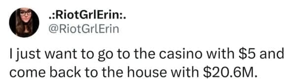 I just want to go to the casino with $5 and come back to the house with $20.6M.