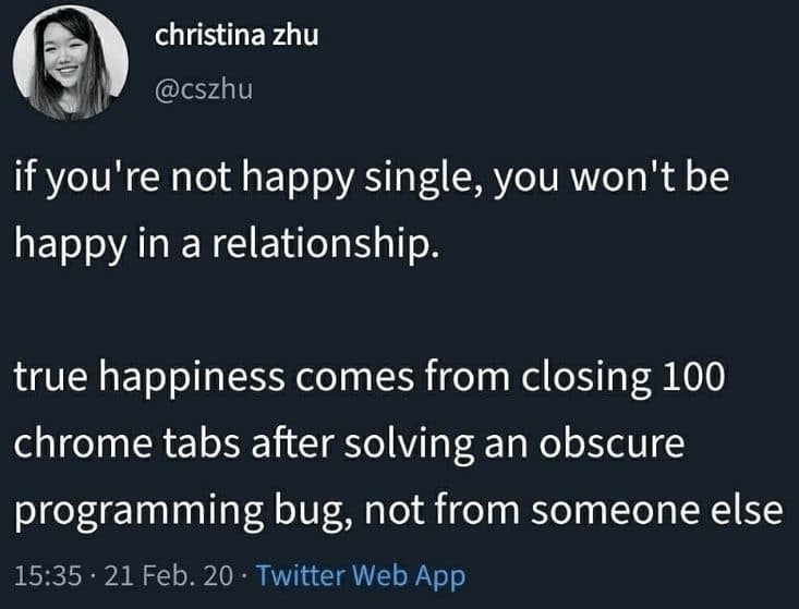 if you're not happy single, you won't be happy in a relationship. true happiness comes from closing 100 chrome tabs after solving an obscure programming bug, not from someone else