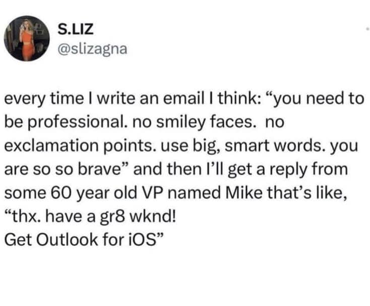 every time I write an email I think: "you need to be professional. no smiley faces. no exclamation points. use big, smart words. you are so so brave" and then l'll get a reply from some 60 year old VP named Mike that's like, "thx. have a gr8 wknd! Get Outlook for iOS"
